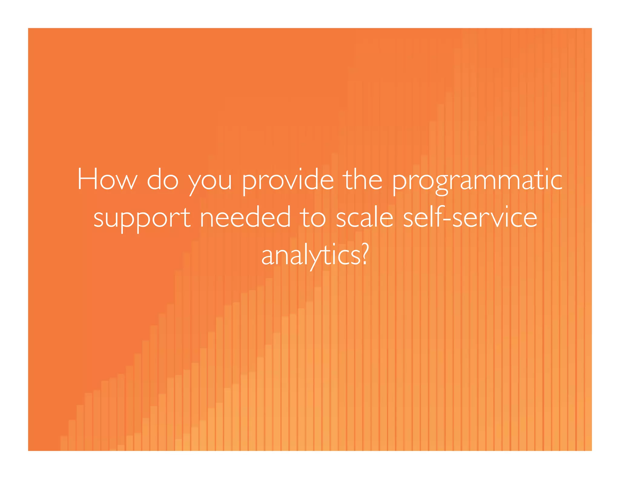 How do you provide the programmatic 
support needed to scale self-service 
analytics? 
 