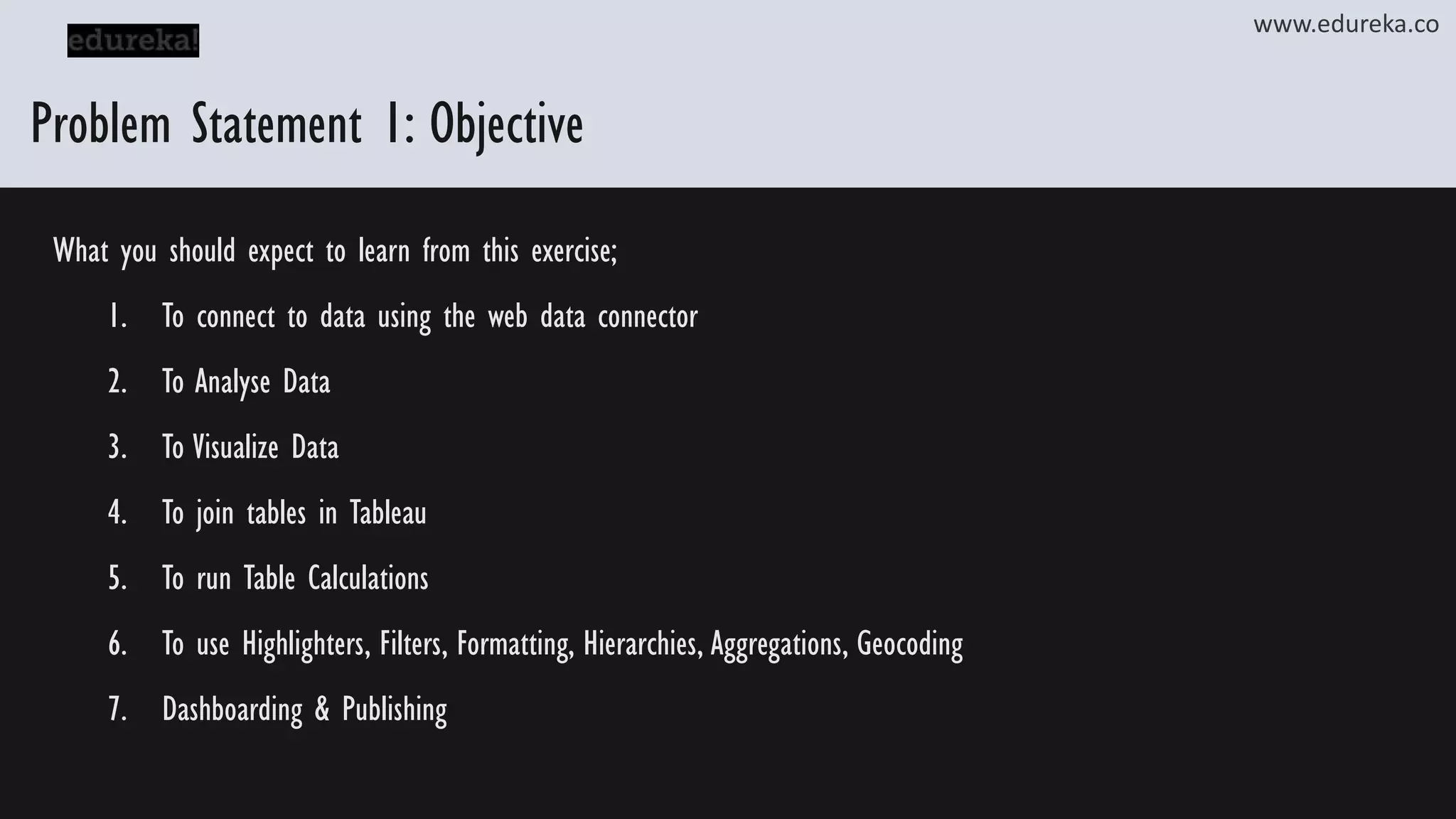 www.edureka.co Problem Statement 1: Objective What you should expect to learn from this exercise; 1. To connect to data using the web data connector 2. To Analyse Data 3. To Visualize Data 4. To join tables in Tableau 5. To run Table Calculations 6. To use Highlighters, Filters, Formatting, Hierarchies, Aggregations, Geocoding 7. Dashboarding & Publishing 