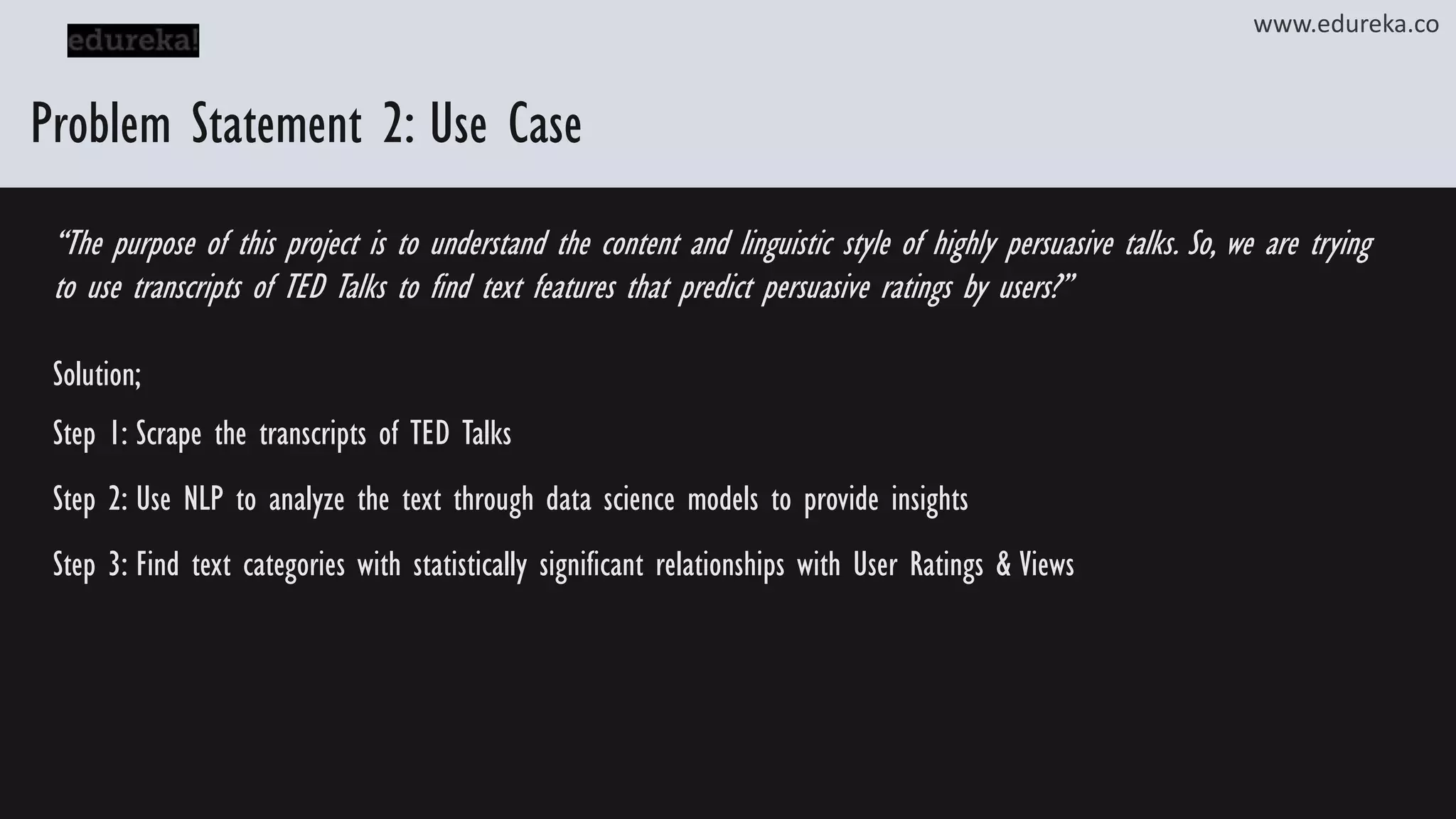 Problem Statement 2: Use Case “The purpose of this project is to understand the content and linguistic style of highly persuasive talks. So, we are trying to use transcripts of TED Talks to find text features that predict persuasive ratings by users?” Solution; Step 1: Scrape the transcripts of TED Talks Step 2: Use NLP to analyze the text through data science models to provide insights Step 3: Find text categories with statistically significant relationships with User Ratings & Views www.edureka.co 