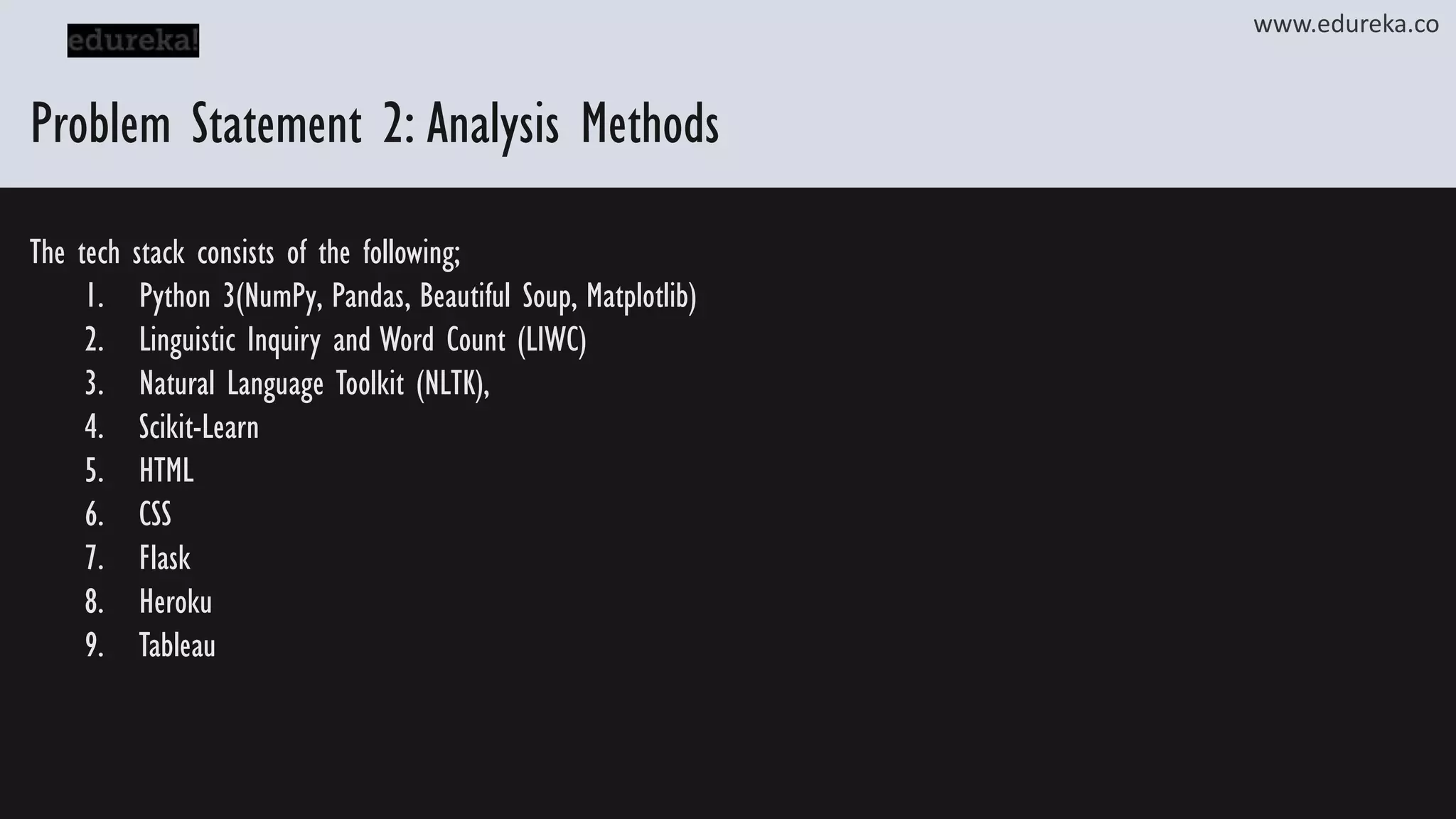 Problem Statement 2: Analysis Methods www.edureka.co The tech stack consists of the following; 1. Python 3(NumPy, Pandas, Beautiful Soup, Matplotlib) 2. Linguistic Inquiry and Word Count (LIWC) 3. Natural Language Toolkit (NLTK), 4. Scikit-Learn 5. HTML 6. CSS 7. Flask 8. Heroku 9. Tableau 