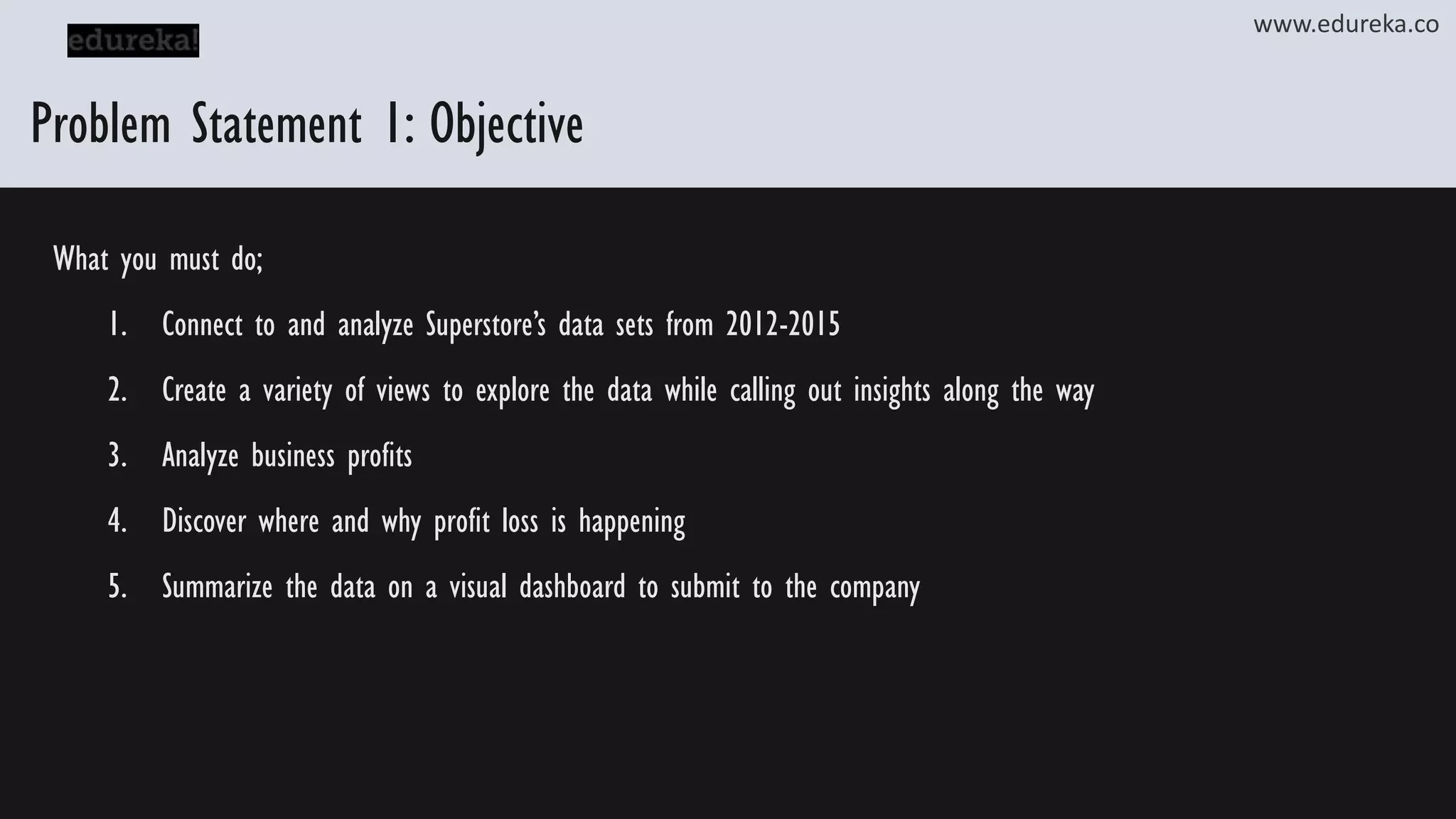 Problem Statement 1: Objective What you must do; 1. Connect to and analyze Superstore’s data sets from 2012-2015 2. Create a variety of views to explore the data while calling out insights along the way 3. Analyze business profits 4. Discover where and why profit loss is happening 5. Summarize the data on a visual dashboard to submit to the company www.edureka.co 