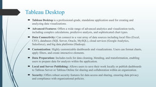 Tableau Desktop
 Tableau Desktop is a professional-grade, standalone application used for creating and
analyzing data visualizations.
 Advanced Features: Offers a wide range of advanced analytics and visualization tools,
including complex calculations, predictive analysis, and sophisticated chart types.
 Data Connectivity: Can connect to a vast array of data sources including local files (Excel,
CSV), databases (SQL Server, Oracle, MySQL), cloud services (Google Analytics,
Salesforce), and big data platforms (Hadoop).
 Customization: Highly customizable dashboards and visualizations. Users can format charts,
apply filters, and create interactive elements.
 Data Preparation: Includes tools for data cleaning, blending, and transformation, enabling
users to prepare data for analysis within the application.
 Local and Server Publishing: Allows users to save their work locally or publish dashboards
to Tableau Server or Tableau Online for sharing and collaboration within an organization.
 Security: Offers robust security features for data access and sharing, ensuring data privacy
and compliance with organizational policies.
 