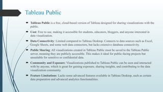 Tableau Public
 Tableau Public is a free, cloud-based version of Tableau designed for sharing visualizations with the
public.
 Cost: Free to use, making it accessible for students, educators, bloggers, and anyone interested in
data visualization.
 Data Connectivity: Limited compared to Tableau Desktop. Connects to data sources such as Excel,
Google Sheets, and some web data connectors, but lacks extensive database connectivity.
 Public Sharing: All visualizations created in Tableau Public must be saved to the Tableau Public
server, meaning they are publicly accessible. This makes it ideal for public-facing projects but
unsuitable for sensitive or confidential data.
 Community and Exposure: Visualizations published to Tableau Public can be seen and interacted
with by anyone, which is great for gaining exposure, sharing insights, and contributing to the data
visualization community.
 Feature Limitations: Lacks some advanced features available in Tableau Desktop, such as certain
data preparation and advanced analytics functionalities.
 