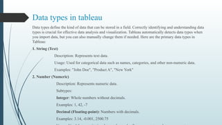 Data types in tableau
Data types define the kind of data that can be stored in a field. Correctly identifying and understanding data
types is crucial for effective data analysis and visualization. Tableau automatically detects data types when
you import data, but you can also manually change them if needed. Here are the primary data types in
Tableau:
1. String (Text)
Description: Represents text data.
Usage: Used for categorical data such as names, categories, and other non-numeric data.
Examples: "John Doe", "Product A", "New York"
2. Number (Numeric)
Description: Represents numeric data.
Subtypes:
Integer: Whole numbers without decimals.
Examples: 1, 42, -7
Decimal (Floating-point): Numbers with decimals.
Examples: 3.14, -0.001, 2500.75
 
