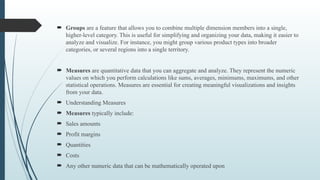  Groups are a feature that allows you to combine multiple dimension members into a single,
higher-level category. This is useful for simplifying and organizing your data, making it easier to
analyze and visualize. For instance, you might group various product types into broader
categories, or several regions into a single territory.
 Measures are quantitative data that you can aggregate and analyze. They represent the numeric
values on which you perform calculations like sums, averages, minimums, maximums, and other
statistical operations. Measures are essential for creating meaningful visualizations and insights
from your data.
 Understanding Measures
 Measures typically include:
 Sales amounts
 Profit margins
 Quantities
 Costs
 Any other numeric data that can be mathematically operated upon
 