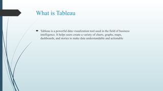 What is Tableau
 Tableau is a powerful data visualization tool used in the field of business
intelligence. It helps users create a variety of charts, graphs, maps,
dashboards, and stories to make data understandable and actionable
 