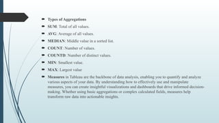  Types of Aggregations
 SUM: Total of all values.
 AVG: Average of all values.
 MEDIAN: Middle value in a sorted list.
 COUNT: Number of values.
 COUNTD: Number of distinct values.
 MIN: Smallest value.
 MAX: Largest value
 Measures in Tableau are the backbone of data analysis, enabling you to quantify and analyze
various aspects of your data. By understanding how to effectively use and manipulate
measures, you can create insightful visualizations and dashboards that drive informed decision-
making. Whether using basic aggregations or complex calculated fields, measures help
transform raw data into actionable insights.
 