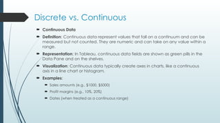 Discrete vs. Continuous
 Continuous Data
 Definition: Continuous data represent values that fall on a continuum and can be
measured but not counted. They are numeric and can take on any value within a
range.
 Representation: In Tableau, continuous data fields are shown as green pills in the
Data Pane and on the shelves.
 Visualization: Continuous data typically create axes in charts, like a continuous
axis in a line chart or histogram.
 Examples:
 Sales amounts (e.g., $1000, $5000)
 Profit margins (e.g., 10%, 20%)
 Dates (when treated as a continuous range)
 