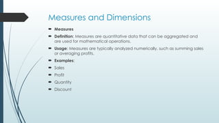 Measures and Dimensions
 Measures
 Definition: Measures are quantitative data that can be aggregated and
are used for mathematical operations.
 Usage: Measures are typically analyzed numerically, such as summing sales
or averaging profits.
 Examples:
 Sales
 Profit
 Quantity
 Discount
 