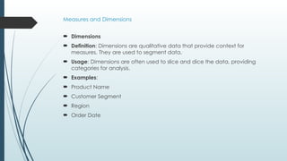 Measures and Dimensions
 Dimensions
 Definition: Dimensions are qualitative data that provide context for
measures. They are used to segment data.
 Usage: Dimensions are often used to slice and dice the data, providing
categories for analysis.
 Examples:
 Product Name
 Customer Segment
 Region
 Order Date
 