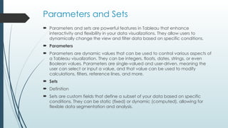 Parameters and Sets
 Parameters and sets are powerful features in Tableau that enhance
interactivity and flexibility in your data visualizations. They allow users to
dynamically change the view and filter data based on specific conditions.
 Parameters
 Parameters are dynamic values that can be used to control various aspects of
a Tableau visualization. They can be integers, floats, dates, strings, or even
Boolean values. Parameters are single-valued and user-driven, meaning the
user can select or input a value, and that value can be used to modify
calculations, filters, reference lines, and more.
 Sets
 Definition
 Sets are custom fields that define a subset of your data based on specific
conditions. They can be static (fixed) or dynamic (computed), allowing for
flexible data segmentation and analysis.
 