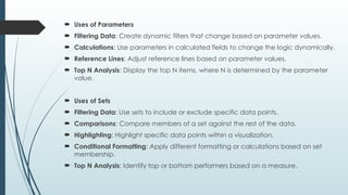  Uses of Parameters
 Filtering Data: Create dynamic filters that change based on parameter values.
 Calculations: Use parameters in calculated fields to change the logic dynamically.
 Reference Lines: Adjust reference lines based on parameter values.
 Top N Analysis: Display the top N items, where N is determined by the parameter
value.
 Uses of Sets
 Filtering Data: Use sets to include or exclude specific data points.
 Comparisons: Compare members of a set against the rest of the data.
 Highlighting: Highlight specific data points within a visualization.
 Conditional Formatting: Apply different formatting or calculations based on set
membership.
 Top N Analysis: Identify top or bottom performers based on a measure.
 