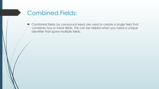 Combined Fields:
 Combined fields (or compound keys) are used to create a single field that
combines two or more fields. This can be helpful when you need a unique
identifier that spans multiple fields.
 