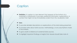 Caption
 Definition: A caption is a text element that appears at the bottom of a
worksheet or dashboard. It provides additional information, explanations, or
context that might not be immediately evident from the visualization itself.
 Uses:
 To provide detailed descriptions or explanations of the data being presented.
 To include notes about data sources, methodology, or any assumptions made
in the analysis.
 To give credit or reference to external data sources.
 To highlight important findings or insights that viewers should take note of.
 
