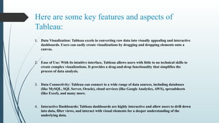 Here are some key features and aspects of
Tableau:
1. Data Visualization: Tableau excels in converting raw data into visually appealing and interactive
dashboards. Users can easily create visualizations by dragging and dropping elements onto a
canvas.
2. Ease of Use: With its intuitive interface, Tableau allows users with little to no technical skills to
create complex visualizations. It provides a drag-and-drop functionality that simplifies the
process of data analysis.
3. Data Connectivity: Tableau can connect to a wide range of data sources, including databases
(like MySQL, SQL Server, Oracle), cloud services (like Google Analytics, AWS), spreadsheets
(like Excel), and many more.
4. Interactive Dashboards: Tableau dashboards are highly interactive and allow users to drill down
into data, filter views, and interact with visual elements for a deeper understanding of the
underlying data.
 