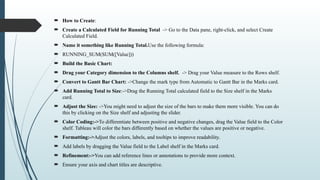  How to Create:
 Create a Calculated Field for Running Total -> Go to the Data pane, right-click, and select Create
Calculated Field.
 Name it something like Running Total.Use the following formula:
 RUNNING_SUM(SUM([Value]))
 Build the Basic Chart:
 Drag your Category dimension to the Columns shelf. -> Drag your Value measure to the Rows shelf.
 Convert to Gantt Bar Chart: ->Change the mark type from Automatic to Gantt Bar in the Marks card.
 Add Running Total to Size:->Drag the Running Total calculated field to the Size shelf in the Marks
card.
 Adjust the Size: ->You might need to adjust the size of the bars to make them more visible. You can do
this by clicking on the Size shelf and adjusting the slider.
 Color Coding:->To differentiate between positive and negative changes, drag the Value field to the Color
shelf. Tableau will color the bars differently based on whether the values are positive or negative.
 Formatting:->Adjust the colors, labels, and tooltips to improve readability.
 Add labels by dragging the Value field to the Label shelf in the Marks card.
 Refinement:->You can add reference lines or annotations to provide more context.
 Ensure your axis and chart titles are descriptive.
 