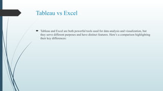 Tableau vs Excel
 Tableau and Excel are both powerful tools used for data analysis and visualization, but
they serve different purposes and have distinct features. Here’s a comparison highlighting
their key differences:
 