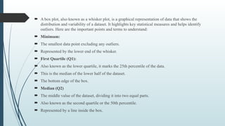  A box plot, also known as a whisker plot, is a graphical representation of data that shows the
distribution and variability of a dataset. It highlights key statistical measures and helps identify
outliers. Here are the important points and terms to understand:
 Minimum:
 The smallest data point excluding any outliers.
 Represented by the lower end of the whisker.
 First Quartile (Q1):
 Also known as the lower quartile, it marks the 25th percentile of the data.
 This is the median of the lower half of the dataset.
 The bottom edge of the box.
 Median (Q2)
 The middle value of the dataset, dividing it into two equal parts.
 Also known as the second quartile or the 50th percentile.
 Represented by a line inside the box.
 