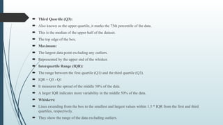  Third Quartile (Q3):
 Also known as the upper quartile, it marks the 75th percentile of the data.
 This is the median of the upper half of the dataset.
 The top edge of the box.
 Maximum:
 The largest data point excluding any outliers.
 Represented by the upper end of the whisker.
 Interquartile Range (IQR):
 The range between the first quartile (Q1) and the third quartile (Q3).
 IQR = Q3 - Q1
 It measures the spread of the middle 50% of the data.
 A larger IQR indicates more variability in the middle 50% of the data.
 Whiskers:
 Lines extending from the box to the smallest and largest values within 1.5 * IQR from the first and third
quartiles, respectively.
 They show the range of the data excluding outliers.
 