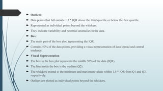  Outliers:
 Data points that fall outside 1.5 * IQR above the third quartile or below the first quartile.
 Represented as individual points beyond the whiskers.
 They indicate variability and potential anomalies in the data.
 Box:
 The main part of the box plot, representing the IQR.
 Contains 50% of the data points, providing a visual representation of data spread and central
tendency.
 Visual Representation
 The box in the box plot represents the middle 50% of the data (IQR).
 The line inside the box is the median (Q2).
 The whiskers extend to the minimum and maximum values within 1.5 * IQR from Q1 and Q3,
respectively.
 Outliers are plotted as individual points beyond the whiskers.
 