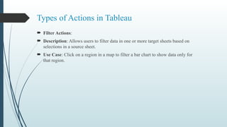 Types of Actions in Tableau
 Filter Actions:
 Description: Allows users to filter data in one or more target sheets based on
selections in a source sheet.
 Use Case: Click on a region in a map to filter a bar chart to show data only for
that region.
 