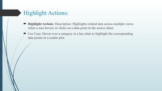 Highlight Actions:
 Highlight Actions: Description: Highlights related data across multiple views
when a user hovers or clicks on a data point in the source sheet.
 Use Case: Hover over a category in a bar chart to highlight the corresponding
data points in a scatter plot.
 