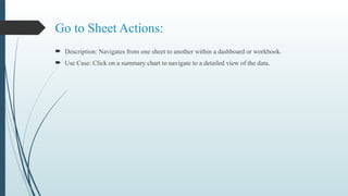 Go to Sheet Actions:
 Description: Navigates from one sheet to another within a dashboard or workbook.
 Use Case: Click on a summary chart to navigate to a detailed view of the data.
 