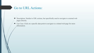 Go to URL Actions:
 Description: Similar to URL actions, but specifically used to navigate to external web
pages directly.
 Use Case: Click on a specific data point to navigate to a related web page for more
information.
 