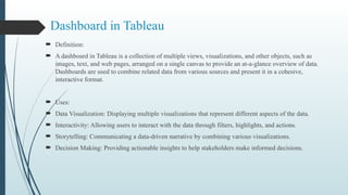 Dashboard in Tableau
 Definition:
 A dashboard in Tableau is a collection of multiple views, visualizations, and other objects, such as
images, text, and web pages, arranged on a single canvas to provide an at-a-glance overview of data.
Dashboards are used to combine related data from various sources and present it in a cohesive,
interactive format.
 Uses:
 Data Visualization: Displaying multiple visualizations that represent different aspects of the data.
 Interactivity: Allowing users to interact with the data through filters, highlights, and actions.
 Storytelling: Communicating a data-driven narrative by combining various visualizations.
 Decision Making: Providing actionable insights to help stakeholders make informed decisions.
 