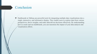 Conclusion
 Dashboards in Tableau are powerful tools for integrating multiple data visualizations into a
single, interactive, and informative display. They enable users to explore data from various
perspectives, derive insights, and make data-driven decisions effectively. By understanding
how to create and use dashboards, you can maximize the impact of your data analysis and
visualization efforts.
 