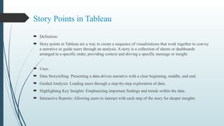 Story Points in Tableau
 Definition:
 Story points in Tableau are a way to create a sequence of visualizations that work together to convey
a narrative or guide users through an analysis. A story is a collection of sheets or dashboards
arranged in a specific order, providing context and driving a specific message or insight.
 Uses:
 Data Storytelling: Presenting a data-driven narrative with a clear beginning, middle, and end.
 Guided Analysis: Leading users through a step-by-step exploration of data.
 Highlighting Key Insights: Emphasizing important findings and trends within the data.
 Interactive Reports: Allowing users to interact with each step of the story for deeper insights
 