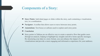 Components of a Story:
 Story Points: Individual pages or slides within the story, each containing a visualization,
text, or a combination.
 Navigator: A toolbar that allows users to move between story points.
 Annotations: Text boxes or callouts used to explain each story point.
 Conclusion
 Story points in Tableau are an effective way to create a narrative flow that guides users
through an analysis, helping to highlight key insights and drive home specific messages.
By structuring your data in a story format, you can enhance the impact of your
visualizations and provide a more engaging and informative experience for your audience.
 