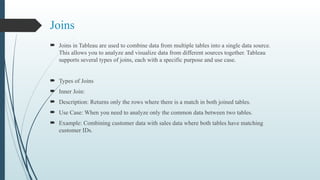 Joins
 Joins in Tableau are used to combine data from multiple tables into a single data source.
This allows you to analyze and visualize data from different sources together. Tableau
supports several types of joins, each with a specific purpose and use case.
 Types of Joins
 Inner Join:
 Description: Returns only the rows where there is a match in both joined tables.
 Use Case: When you need to analyze only the common data between two tables.
 Example: Combining customer data with sales data where both tables have matching
customer IDs.
 