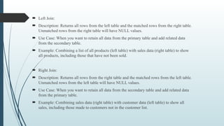  Left Join:
 Description: Returns all rows from the left table and the matched rows from the right table.
Unmatched rows from the right table will have NULL values.
 Use Case: When you want to retain all data from the primary table and add related data
from the secondary table.
 Example: Combining a list of all products (left table) with sales data (right table) to show
all products, including those that have not been sold.
 Right Join:
 Description: Returns all rows from the right table and the matched rows from the left table.
Unmatched rows from the left table will have NULL values.
 Use Case: When you want to retain all data from the secondary table and add related data
from the primary table.
 Example: Combining sales data (right table) with customer data (left table) to show all
sales, including those made to customers not in the customer list.
 