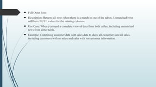  Full Outer Join:
 Description: Returns all rows when there is a match in one of the tables. Unmatched rows
will have NULL values for the missing columns.
 Use Case: When you need a complete view of data from both tables, including unmatched
rows from either table.
 Example: Combining customer data with sales data to show all customers and all sales,
including customers with no sales and sales with no customer information.
 