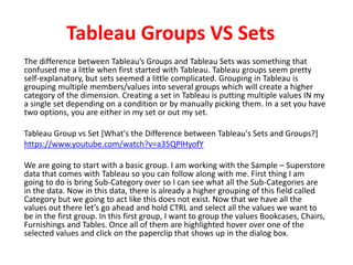 Tableau Groups VS Sets
The difference between Tableau’s Groups and Tableau Sets was something that
confused me a little when first started with Tableau. Tableau groups seem pretty
self-explanatory, but sets seemed a little complicated. Grouping in Tableau is
grouping multiple members/values into several groups which will create a higher
category of the dimension. Creating a set in Tableau is putting multiple values IN my
a single set depending on a condition or by manually picking them. In a set you have
two options, you are either in my set or out my set.
Tableau Group vs Set [What's the Difference between Tableau's Sets and Groups?]
https://www.youtube.com/watch?v=a35QPlHyofY
We are going to start with a basic group. I am working with the Sample – Superstore
data that comes with Tableau so you can follow along with me. First thing I am
going to do is bring Sub-Category over so I can see what all the Sub-Categories are
in the data. Now in this data, there is already a higher grouping of this field called
Category but we going to act like this does not exist. Now that we have all the
values out there let’s go ahead and hold CTRL and select all the values we want to
be in the first group. In this first group, I want to group the values Bookcases, Chairs,
Furnishings and Tables. Once all of them are highlighted hover over one of the
selected values and click on the paperclip that shows up in the dialog box.
 