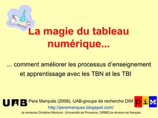 ﻿ La magie du tableau numérique... Pere Marquès (2008). UAB-groupe de recherche DIM http://peremarques.blogspot.com/ Je remercie Christine Montuori  ( Université de Provence, ORME)  la révision en français ﻿   …  comment améliorer les processus d’enseignement et apprentissage avec les TBN et les TBI     