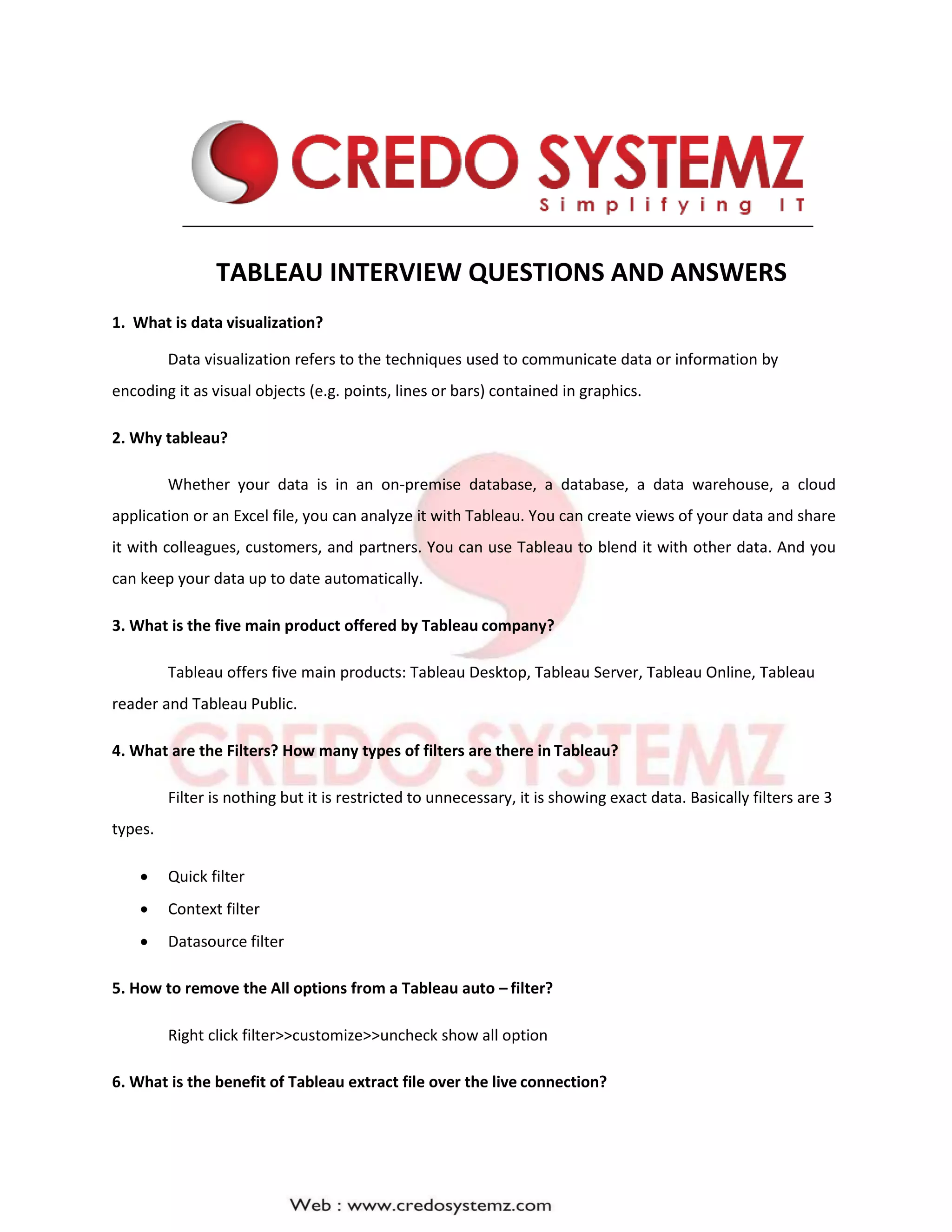 TABLEAU INTERVIEW QUESTIONS AND ANSWERS
1. What is data visualization?
Data visualization refers to the techniques used to communicate data or information by
encoding it as visual objects (e.g. points, lines or bars) contained in graphics.
2. Why tableau?
Whether your data is in an on-premise database, a database, a data warehouse, a cloud
application or an Excel file, you can analyze it with Tableau. You can create views of your data and share
it with colleagues, customers, and partners. You can use Tableau to blend it with other data. And you
can keep your data up to date automatically.
3. What is the five main product offered by Tableau company?
Tableau offers five main products: Tableau Desktop, Tableau Server, Tableau Online, Tableau
reader and Tableau Public.
4. What are the Filters? How many types of filters are there in Tableau?
Filter is nothing but it is restricted to unnecessary, it is showing exact data. Basically filters are 3
types.
 Quick filter
 Context filter
 Datasource filter
5. How to remove the All options from a Tableau auto – filter?
Right click filter>>customize>>uncheck show all option
6. What is the benefit of Tableau extract file over the live connection?
 