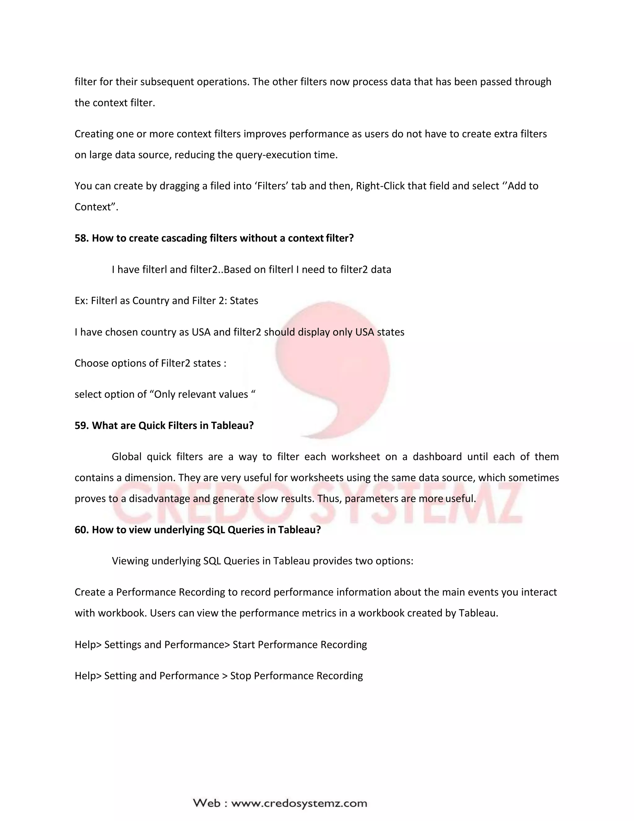 filter for their subsequent operations. The other filters now process data that has been passed through
the context filter.
Creating one or more context filters improves performance as users do not have to create extra filters
on large data source, reducing the query-execution time.
You can create by dragging a filed into ‘Filters’ tab and then, Right-Click that field and select ‘’Add to
Context”.
58. How to create cascading filters without a context filter?
I have filterl and filter2..Based on filterl I need to filter2 data
Ex: Filterl as Country and Filter 2: States
I have chosen country as USA and filter2 should display only USA states
Choose options of Filter2 states :
select option of “Only relevant values “
59. What are Quick Filters in Tableau?
Global quick filters are a way to filter each worksheet on a dashboard until each of them
contains a dimension. They are very useful for worksheets using the same data source, which sometimes
proves to a disadvantage and generate slow results. Thus, parameters are more useful.
60. How to view underlying SQL Queries in Tableau?
Viewing underlying SQL Queries in Tableau provides two options:
Create a Performance Recording to record performance information about the main events you interact
with workbook. Users can view the performance metrics in a workbook created by Tableau.
Help> Settings and Performance> Start Performance Recording
Help> Setting and Performance > Stop Performance Recording
 
