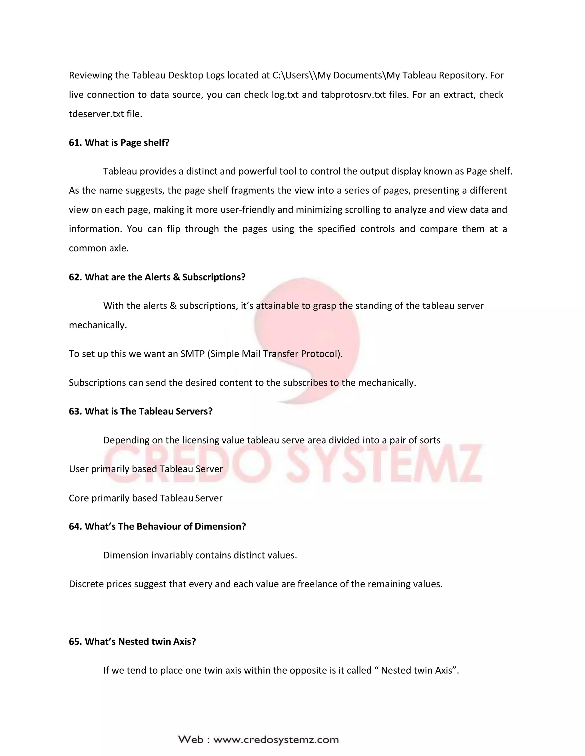 Reviewing the Tableau Desktop Logs located at C:UsersMy DocumentsMy Tableau Repository. For
live connection to data source, you can check log.txt and tabprotosrv.txt files. For an extract, check
tdeserver.txt file.
61. What is Page shelf?
Tableau provides a distinct and powerful tool to control the output display known as Page shelf.
As the name suggests, the page shelf fragments the view into a series of pages, presenting a different
view on each page, making it more user-friendly and minimizing scrolling to analyze and view data and
information. You can flip through the pages using the specified controls and compare them at a
common axle.
62. What are the Alerts & Subscriptions?
With the alerts & subscriptions, it’s attainable to grasp the standing of the tableau server
mechanically.
To set up this we want an SMTP (Simple Mail Transfer Protocol).
Subscriptions can send the desired content to the subscribes to the mechanically.
63. What is The Tableau Servers?
Depending on the licensing value tableau serve area divided into a pair of sorts
User primarily based Tableau Server
Core primarily based TableauServer
64. What’s The Behaviour of Dimension?
Dimension invariably contains distinct values.
Discrete prices suggest that every and each value are freelance of the remaining values.
65. What’s Nested twin Axis?
If we tend to place one twin axis within the opposite is it called “ Nested twin Axis”.
 
