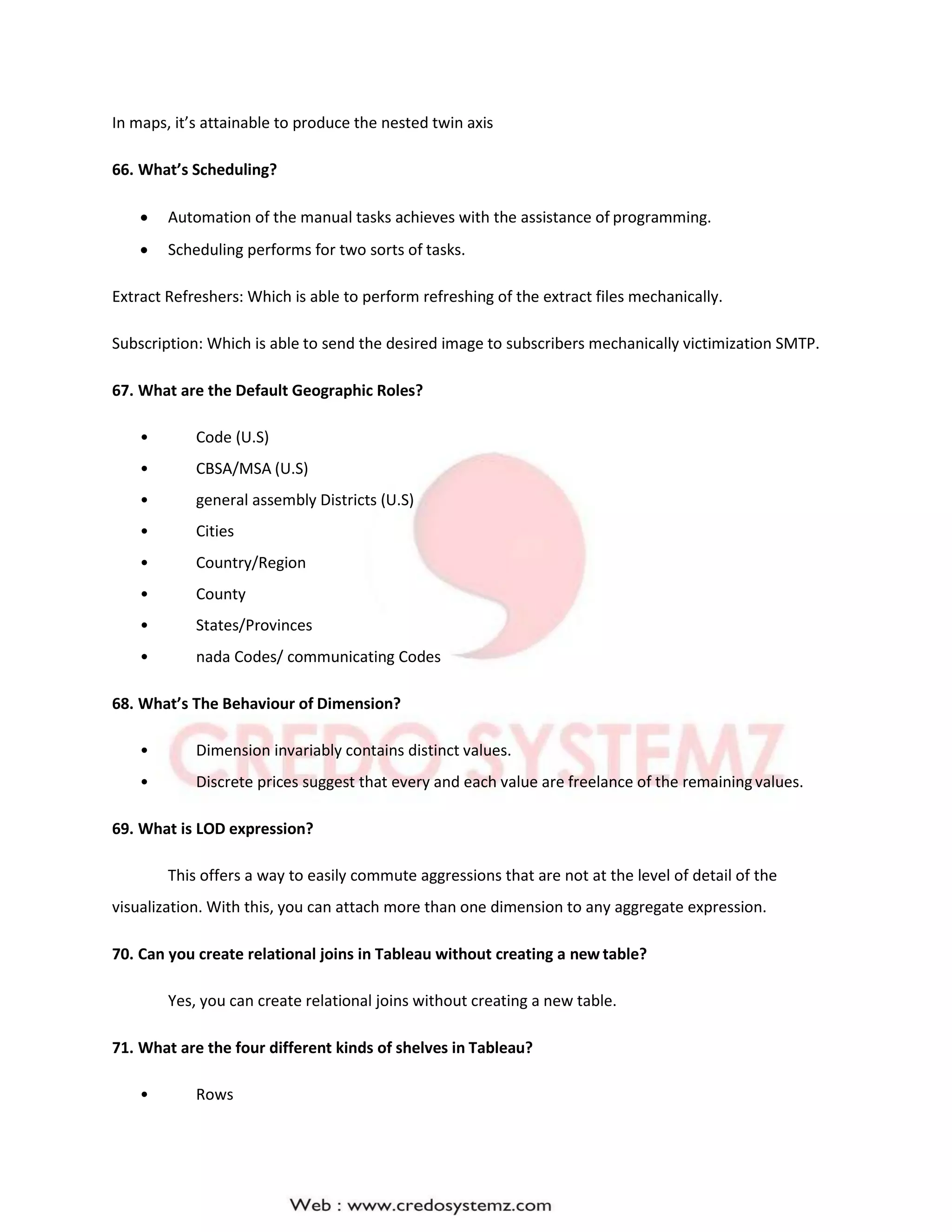 In maps, it’s attainable to produce the nested twin axis
66. What’s Scheduling?
 Automation of the manual tasks achieves with the assistance of programming.
 Scheduling performs for two sorts of tasks.
Extract Refreshers: Which is able to perform refreshing of the extract files mechanically.
Subscription: Which is able to send the desired image to subscribers mechanically victimization SMTP.
67. What are the Default Geographic Roles?
• Code (U.S)
• CBSA/MSA (U.S)
• general assembly Districts (U.S)
• Cities
• Country/Region
• County
• States/Provinces
• nada Codes/ communicating Codes
68. What’s The Behaviour of Dimension?
• Dimension invariably contains distinct values.
• Discrete prices suggest that every and each value are freelance of the remaining values.
69. What is LOD expression?
This offers a way to easily commute aggressions that are not at the level of detail of the
visualization. With this, you can attach more than one dimension to any aggregate expression.
70. Can you create relational joins in Tableau without creating a new table?
Yes, you can create relational joins without creating a new table.
71. What are the four different kinds of shelves in Tableau?
• Rows
 