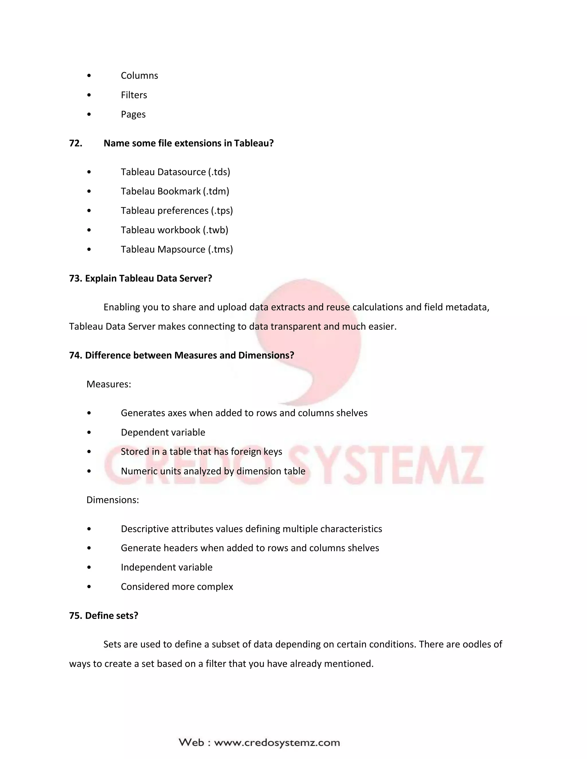 • Columns
• Filters
• Pages
72. Name some file extensions in Tableau?
• Tableau Datasource (.tds)
• Tabelau Bookmark (.tdm)
• Tableau preferences (.tps)
• Tableau workbook (.twb)
• Tableau Mapsource (.tms)
73. Explain Tableau Data Server?
Enabling you to share and upload data extracts and reuse calculations and field metadata,
Tableau Data Server makes connecting to data transparent and much easier.
74. Difference between Measures and Dimensions?
Measures:
• Generates axes when added to rows and columns shelves
• Dependent variable
• Stored in a table that has foreign keys
• Numeric units analyzed by dimension table
Dimensions:
• Descriptive attributes values defining multiple characteristics
• Generate headers when added to rows and columns shelves
• Independent variable
• Considered more complex
75. Define sets?
Sets are used to define a subset of data depending on certain conditions. There are oodles of
ways to create a set based on a filter that you have already mentioned.
 
