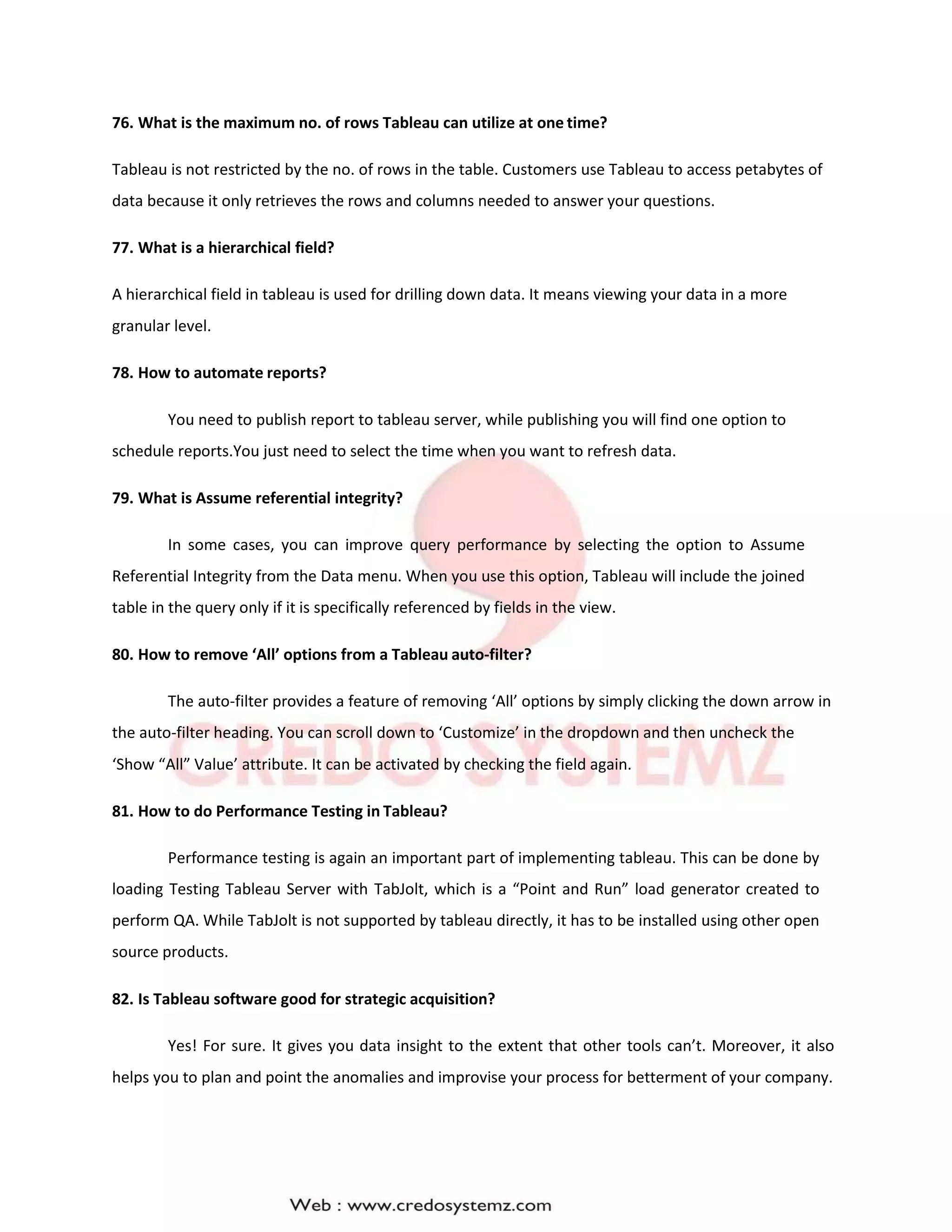 76. What is the maximum no. of rows Tableau can utilize at one time?
Tableau is not restricted by the no. of rows in the table. Customers use Tableau to access petabytes of
data because it only retrieves the rows and columns needed to answer your questions.
77. What is a hierarchical field?
A hierarchical field in tableau is used for drilling down data. It means viewing your data in a more
granular level.
78. How to automate reports?
You need to publish report to tableau server, while publishing you will find one option to
schedule reports.You just need to select the time when you want to refresh data.
79. What is Assume referential integrity?
In some cases, you can improve query performance by selecting the option to Assume
Referential Integrity from the Data menu. When you use this option, Tableau will include the joined
table in the query only if it is specifically referenced by fields in the view.
80. How to remove ‘All’ options from a Tableau auto-filter?
The auto-filter provides a feature of removing ‘All’ options by simply clicking the down arrow in
the auto-filter heading. You can scroll down to ‘Customize’ in the dropdown and then uncheck the
‘Show “All” Value’ attribute. It can be activated by checking the field again.
81. How to do Performance Testing in Tableau?
Performance testing is again an important part of implementing tableau. This can be done by
loading Testing Tableau Server with TabJolt, which is a “Point and Run” load generator created to
perform QA. While TabJolt is not supported by tableau directly, it has to be installed using other open
source products.
82. Is Tableau software good for strategic acquisition?
Yes! For sure. It gives you data insight to the extent that other tools can’t. Moreover, it also
helps you to plan and point the anomalies and improvise your process for betterment of your company.
 