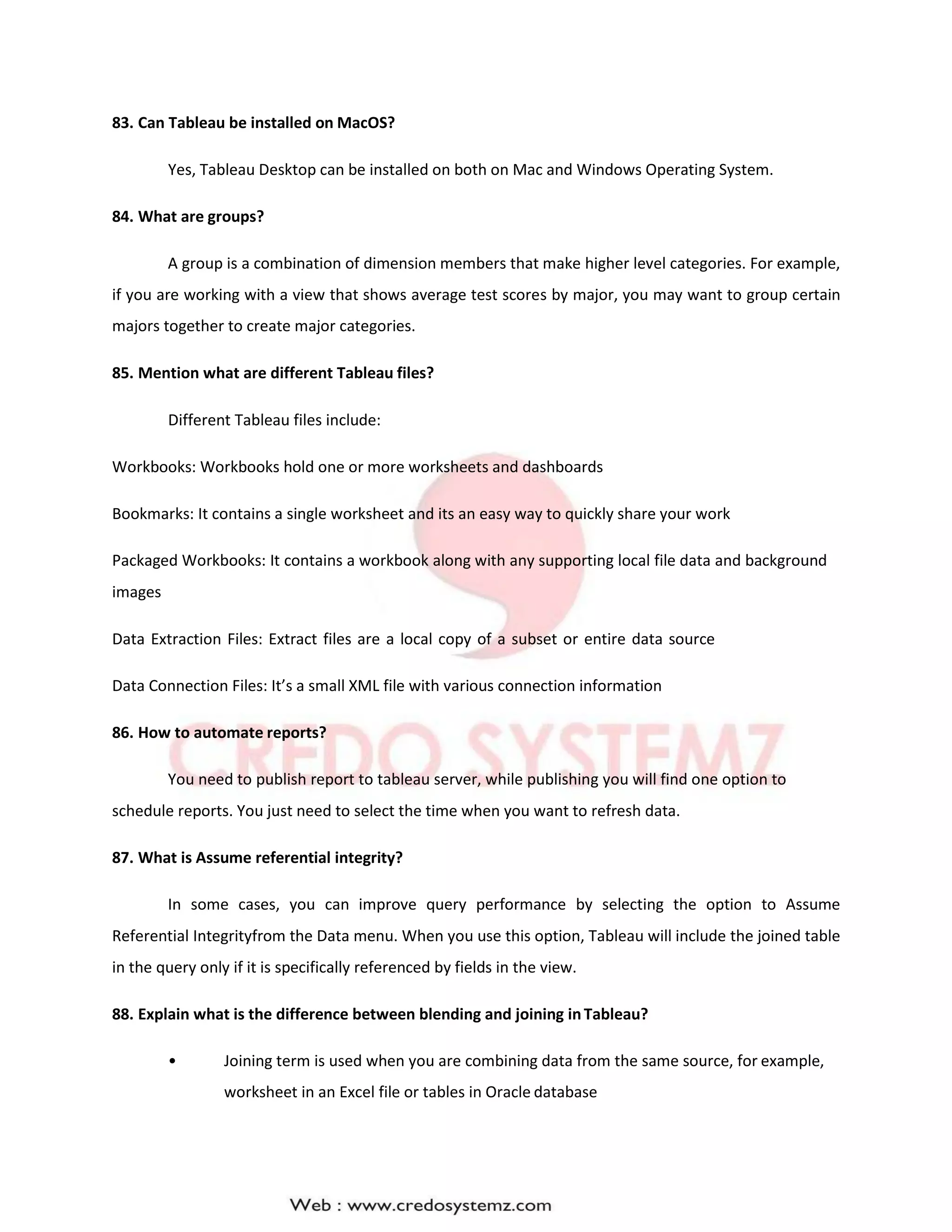 83. Can Tableau be installed on MacOS?
Yes, Tableau Desktop can be installed on both on Mac and Windows Operating System.
84. What are groups?
A group is a combination of dimension members that make higher level categories. For example,
if you are working with a view that shows average test scores by major, you may want to group certain
majors together to create major categories.
85. Mention what are different Tableau files?
Different Tableau files include:
Workbooks: Workbooks hold one or more worksheets and dashboards
Bookmarks: It contains a single worksheet and its an easy way to quickly share your work
Packaged Workbooks: It contains a workbook along with any supporting local file data and background
images
Data Extraction Files: Extract files are a local copy of a subset or entire data source
Data Connection Files: It’s a small XML file with various connection information
86. How to automate reports?
You need to publish report to tableau server, while publishing you will find one option to
schedule reports. You just need to select the time when you want to refresh data.
87. What is Assume referential integrity?
In some cases, you can improve query performance by selecting the option to Assume
Referential Integrityfrom the Data menu. When you use this option, Tableau will include the joined table
in the query only if it is specifically referenced by fields in the view.
88. Explain what is the difference between blending and joining inTableau?
• Joining term is used when you are combining data from the same source, for example,
worksheet in an Excel file or tables in Oracle database
 