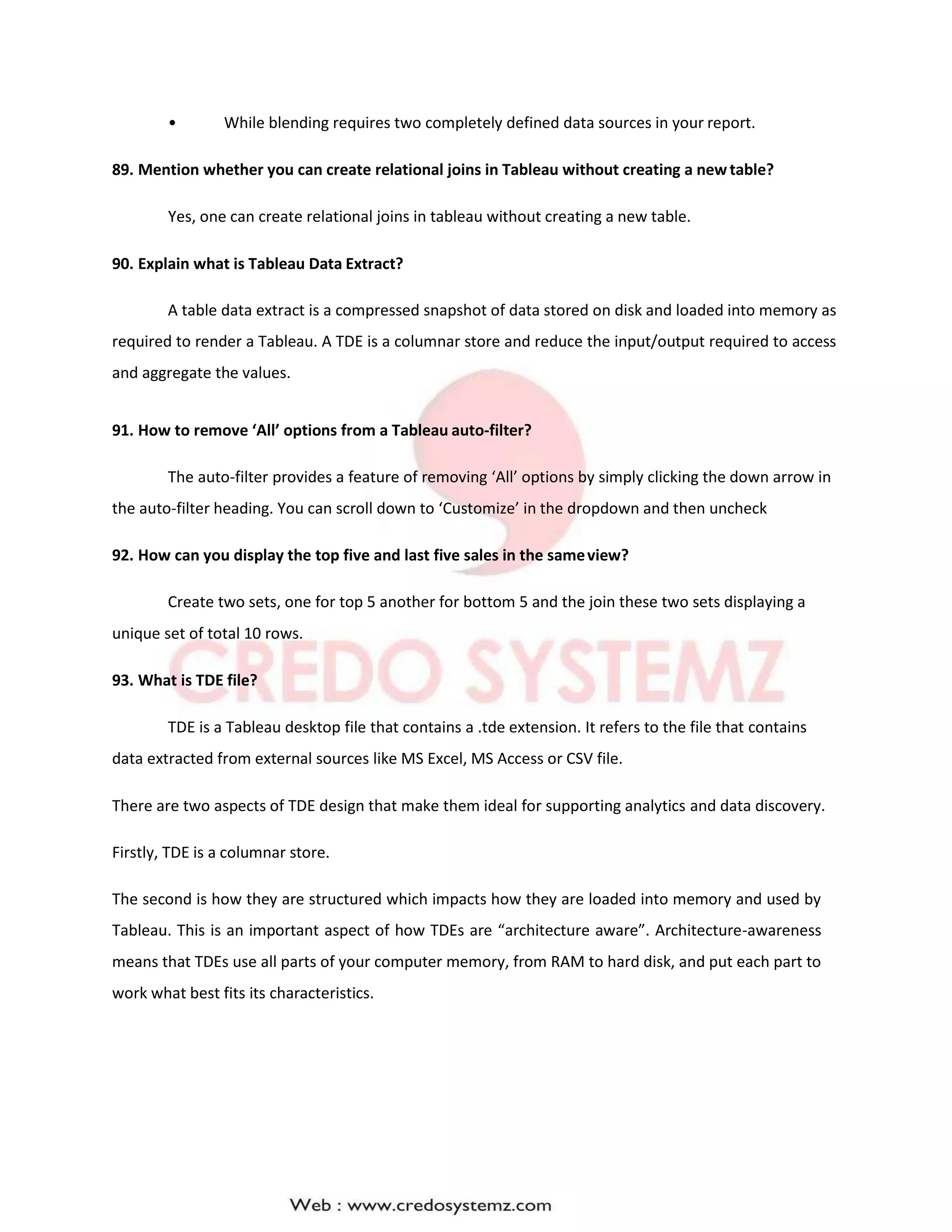 • While blending requires two completely defined data sources in your report.
89. Mention whether you can create relational joins in Tableau without creating a newtable?
Yes, one can create relational joins in tableau without creating a new table.
90. Explain what is Tableau Data Extract?
A table data extract is a compressed snapshot of data stored on disk and loaded into memory as
required to render a Tableau. A TDE is a columnar store and reduce the input/output required to access
and aggregate the values.
91. How to remove ‘All’ options from a Tableau auto-filter?
The auto-filter provides a feature of removing ‘All’ options by simply clicking the down arrow in
the auto-filter heading. You can scroll down to ‘Customize’ in the dropdown and then uncheck
92. How can you display the top five and last five sales in the sameview?
Create two sets, one for top 5 another for bottom 5 and the join these two sets displaying a
unique set of total 10 rows.
93. What is TDE file?
TDE is a Tableau desktop file that contains a .tde extension. It refers to the file that contains
data extracted from external sources like MS Excel, MS Access or CSV file.
There are two aspects of TDE design that make them ideal for supporting analytics and data discovery.
Firstly, TDE is a columnar store.
The second is how they are structured which impacts how they are loaded into memory and used by
Tableau. This is an important aspect of how TDEs are “architecture aware”. Architecture-awareness
means that TDEs use all parts of your computer memory, from RAM to hard disk, and put each part to
work what best fits its characteristics.
 