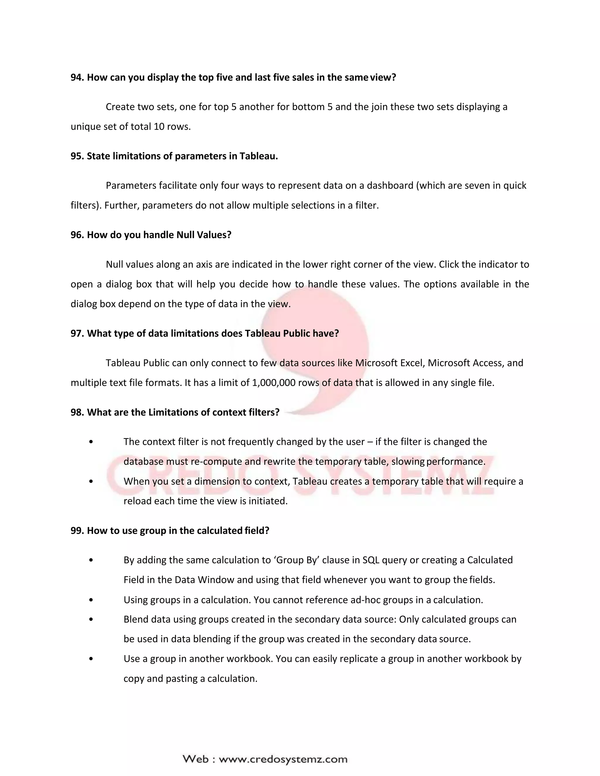 94. How can you display the top five and last five sales in the sameview?
Create two sets, one for top 5 another for bottom 5 and the join these two sets displaying a
unique set of total 10 rows.
95. State limitations of parameters in Tableau.
Parameters facilitate only four ways to represent data on a dashboard (which are seven in quick
filters). Further, parameters do not allow multiple selections in a filter.
96. How do you handle Null Values?
Null values along an axis are indicated in the lower right corner of the view. Click the indicator to
open a dialog box that will help you decide how to handle these values. The options available in the
dialog box depend on the type of data in the view.
97. What type of data limitations does Tableau Public have?
Tableau Public can only connect to few data sources like Microsoft Excel, Microsoft Access, and
multiple text file formats. It has a limit of 1,000,000 rows of data that is allowed in any single file.
98. What are the Limitations of context filters?
• The context filter is not frequently changed by the user – if the filter is changed the
database must re-compute and rewrite the temporary table, slowingperformance.
• When you set a dimension to context, Tableau creates a temporary table that will require a
reload each time the view is initiated.
99. How to use group in the calculated field?
• By adding the same calculation to ‘Group By’ clause in SQL query or creating a Calculated
Field in the Data Window and using that field whenever you want to group thefields.
• Using groups in a calculation. You cannot reference ad-hoc groups in a calculation.
• Blend data using groups created in the secondary data source: Only calculated groups can
be used in data blending if the group was created in the secondary data source.
• Use a group in another workbook. You can easily replicate a group in another workbook by
copy and pasting a calculation.
 