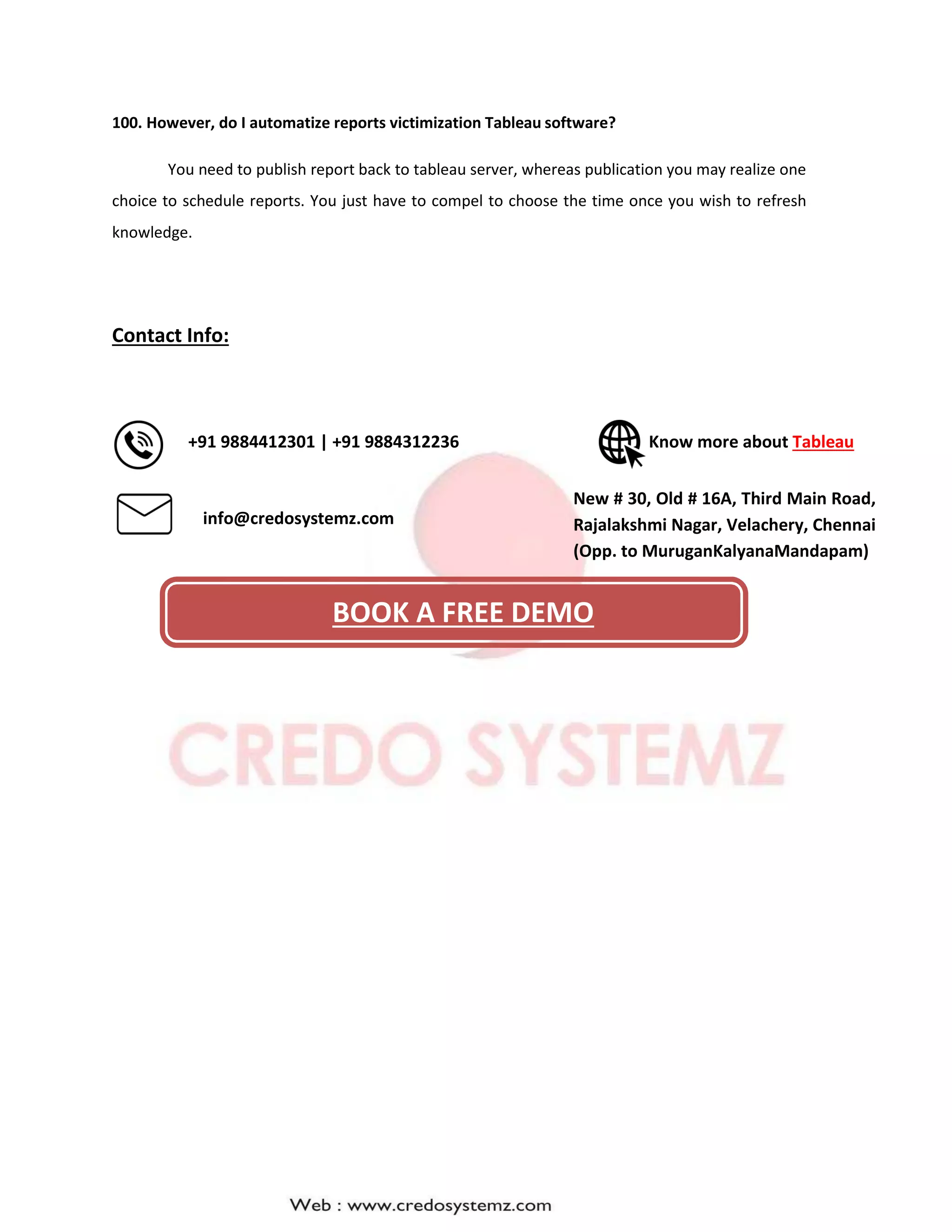 100. However, do I automatize reports victimization Tableau software?
You need to publish report back to tableau server, whereas publication you may realize one
choice to schedule reports. You just have to compel to choose the time once you wish to refresh
knowledge.
Contact Info:
+91 9884412301 | +91 9884312236 Know more about Tableau
info@credosystemz.com
New # 30, Old # 16A, Third Main Road,
Rajalakshmi Nagar, Velachery, Chennai
(Opp. to MuruganKalyanaMandapam)
BOOK A FREE DEMO
 