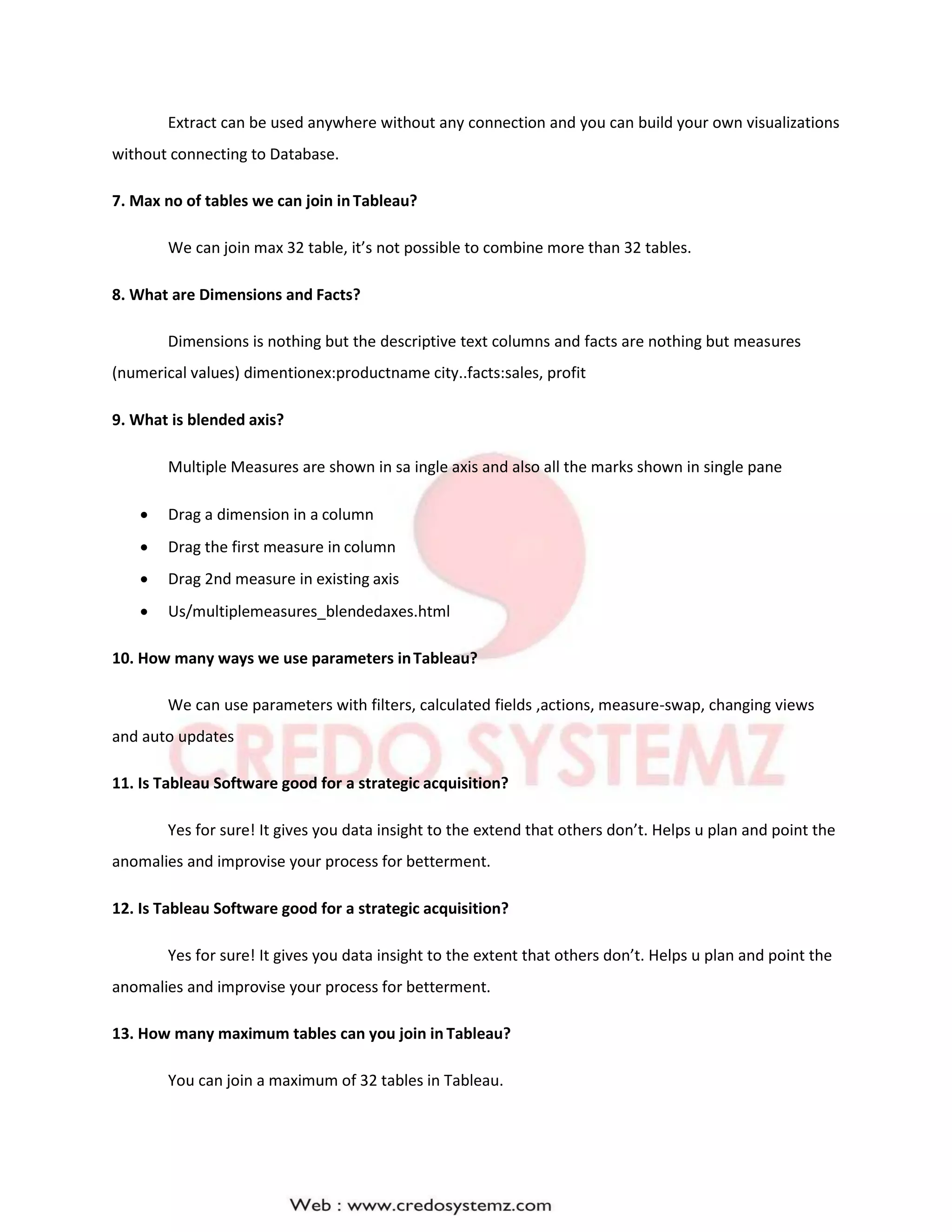 Extract can be used anywhere without any connection and you can build your own visualizations
without connecting to Database.
7. Max no of tables we can join inTableau?
We can join max 32 table, it’s not possible to combine more than 32 tables.
8. What are Dimensions and Facts?
Dimensions is nothing but the descriptive text columns and facts are nothing but measures
(numerical values) dimentionex:productname city..facts:sales, profit
9. What is blended axis?
Multiple Measures are shown in sa ingle axis and also all the marks shown in single pane
 Drag a dimension in a column
 Drag the first measure in column
 Drag 2nd measure in existing axis
 Us/multiplemeasures_blendedaxes.html
10. How many ways we use parameters inTableau?
We can use parameters with filters, calculated fields ,actions, measure-swap, changing views
and auto updates
11. Is Tableau Software good for a strategic acquisition?
Yes for sure! It gives you data insight to the extend that others don’t. Helps u plan and point the
anomalies and improvise your process for betterment.
12. Is Tableau Software good for a strategic acquisition?
Yes for sure! It gives you data insight to the extent that others don’t. Helps u plan and point the
anomalies and improvise your process for betterment.
13. How many maximum tables can you join in Tableau?
You can join a maximum of 32 tables in Tableau.
 
