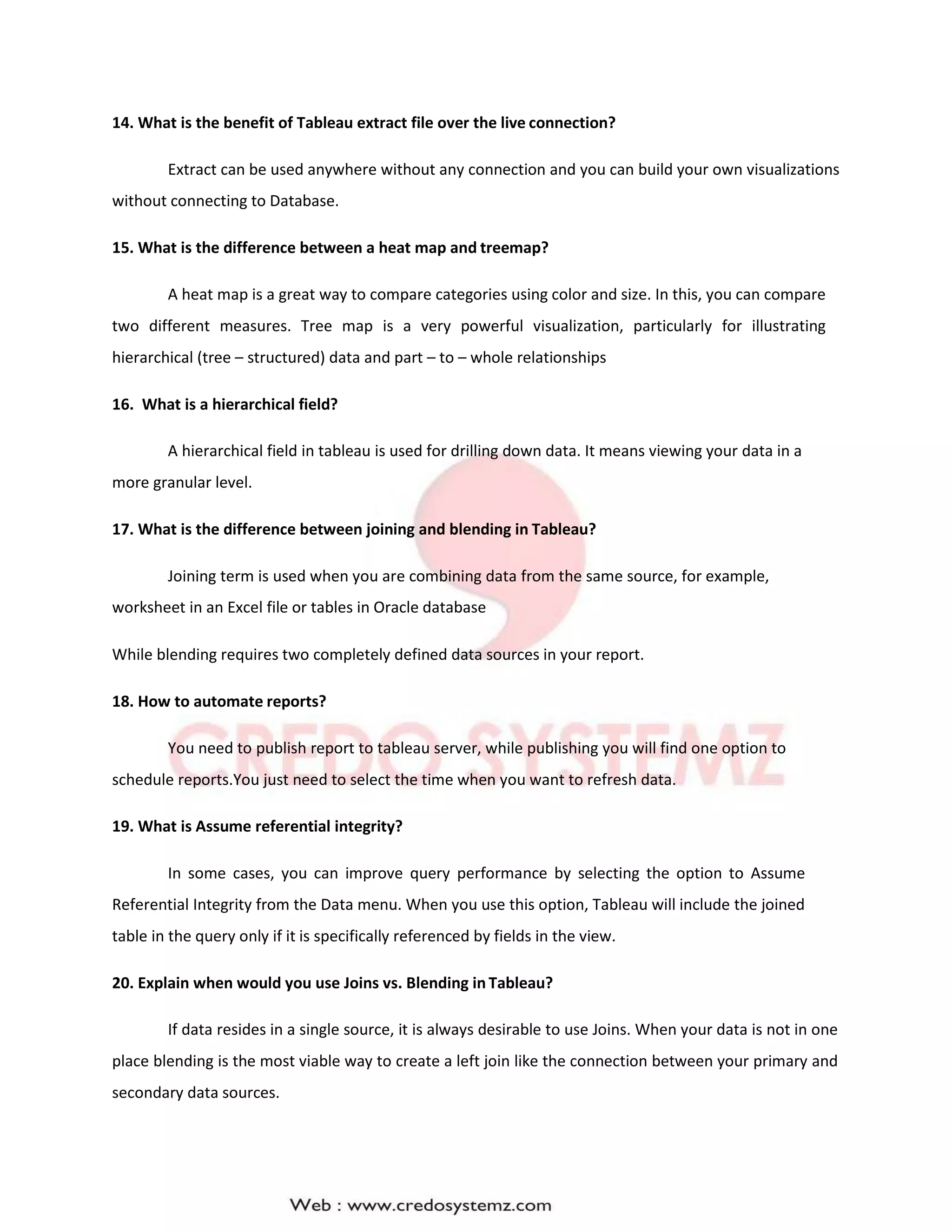 14. What is the benefit of Tableau extract file over the live connection?
Extract can be used anywhere without any connection and you can build your own visualizations
without connecting to Database.
15. What is the difference between a heat map and treemap?
A heat map is a great way to compare categories using color and size. In this, you can compare
two different measures. Tree map is a very powerful visualization, particularly for illustrating
hierarchical (tree – structured) data and part – to – whole relationships
16. What is a hierarchical field?
A hierarchical field in tableau is used for drilling down data. It means viewing your data in a
more granular level.
17. What is the difference between joining and blending in Tableau?
Joining term is used when you are combining data from the same source, for example,
worksheet in an Excel file or tables in Oracle database
While blending requires two completely defined data sources in your report.
18. How to automate reports?
You need to publish report to tableau server, while publishing you will find one option to
schedule reports.You just need to select the time when you want to refresh data.
19. What is Assume referential integrity?
In some cases, you can improve query performance by selecting the option to Assume
Referential Integrity from the Data menu. When you use this option, Tableau will include the joined
table in the query only if it is specifically referenced by fields in the view.
20. Explain when would you use Joins vs. Blending in Tableau?
If data resides in a single source, it is always desirable to use Joins. When your data is not in one
place blending is the most viable way to create a left join like the connection between your primary and
secondary data sources.
 