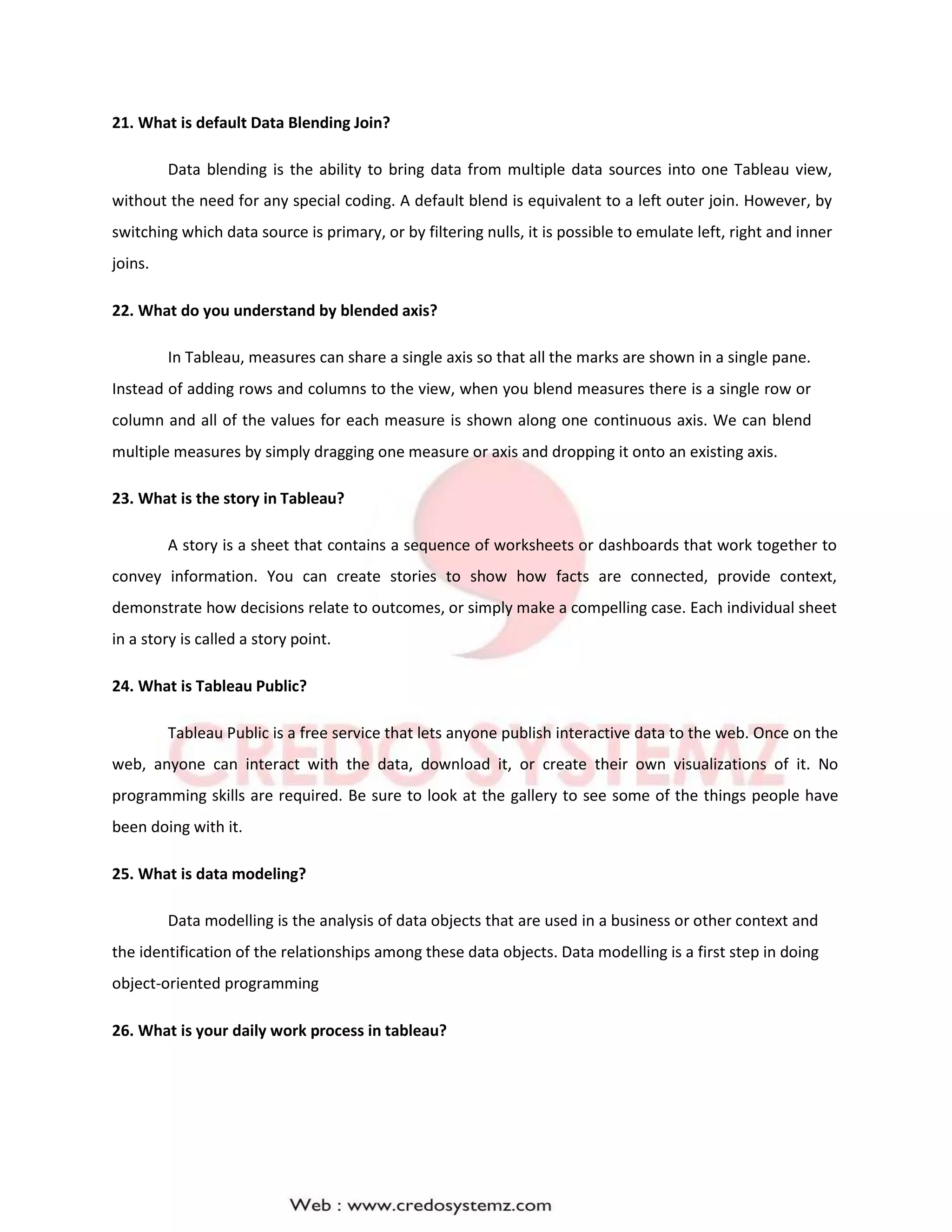 21. What is default Data Blending Join?
Data blending is the ability to bring data from multiple data sources into one Tableau view,
without the need for any special coding. A default blend is equivalent to a left outer join. However, by
switching which data source is primary, or by filtering nulls, it is possible to emulate left, right and inner
joins.
22. What do you understand by blended axis?
In Tableau, measures can share a single axis so that all the marks are shown in a single pane.
Instead of adding rows and columns to the view, when you blend measures there is a single row or
column and all of the values for each measure is shown along one continuous axis. We can blend
multiple measures by simply dragging one measure or axis and dropping it onto an existing axis.
23. What is the story in Tableau?
A story is a sheet that contains a sequence of worksheets or dashboards that work together to
convey information. You can create stories to show how facts are connected, provide context,
demonstrate how decisions relate to outcomes, or simply make a compelling case. Each individual sheet
in a story is called a story point.
24. What is Tableau Public?
Tableau Public is a free service that lets anyone publish interactive data to the web. Once on the
web, anyone can interact with the data, download it, or create their own visualizations of it. No
programming skills are required. Be sure to look at the gallery to see some of the things people have
been doing with it.
25. What is data modeling?
Data modelling is the analysis of data objects that are used in a business or other context and
the identification of the relationships among these data objects. Data modelling is a first step in doing
object-oriented programming
26. What is your daily work process in tableau?
 